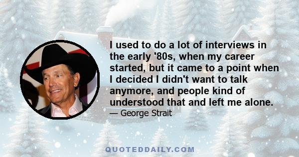 I used to do a lot of interviews in the early '80s, when my career started, but it came to a point when I decided I didn't want to talk anymore, and people kind of understood that and left me alone.