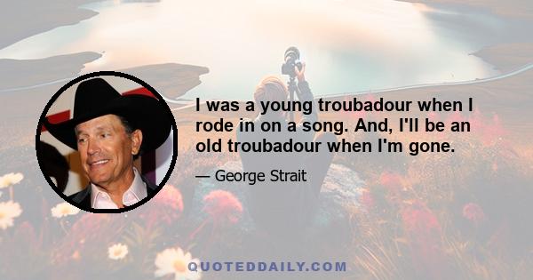 I was a young troubadour when I rode in on a song. And, I'll be an old troubadour when I'm gone.