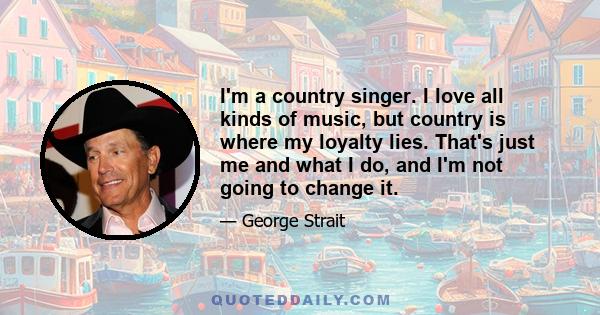 I'm a country singer. I love all kinds of music, but country is where my loyalty lies. That's just me and what I do, and I'm not going to change it.