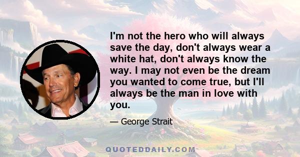 I'm not the hero who will always save the day, don't always wear a white hat, don't always know the way. I may not even be the dream you wanted to come true, but I'll always be the man in love with you.