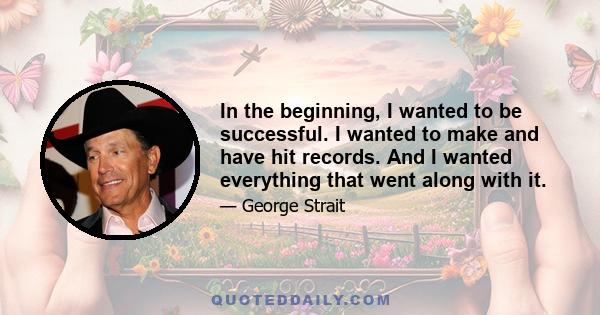 In the beginning, I wanted to be successful. I wanted to make and have hit records. And I wanted everything that went along with it.