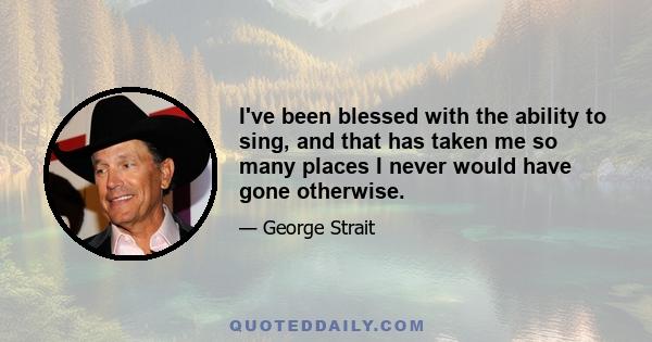 I've been blessed with the ability to sing, and that has taken me so many places I never would have gone otherwise.