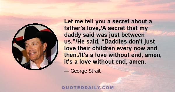 Let me tell you a secret about a father's love,/A secret that my daddy said was just between us.”/He said, “Daddies don't just love their children every now and then./It's a love without end, amen, it's a love without