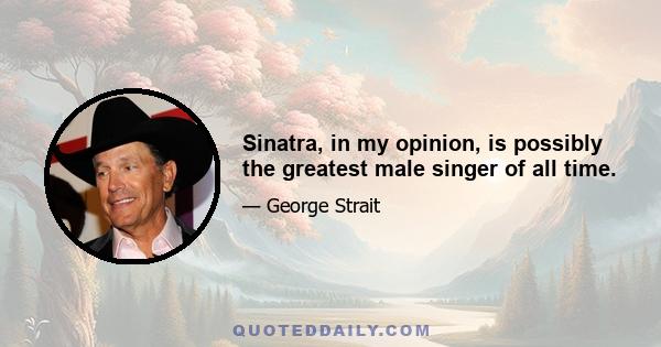 Sinatra, in my opinion, is possibly the greatest male singer of all time.