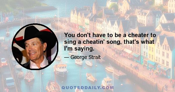 You don't have to be a cheater to sing a cheatin' song, that's what I'm saying.