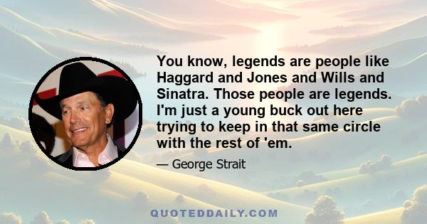 You know, legends are people like Haggard and Jones and Wills and Sinatra. Those people are legends. I'm just a young buck out here trying to keep in that same circle with the rest of 'em.