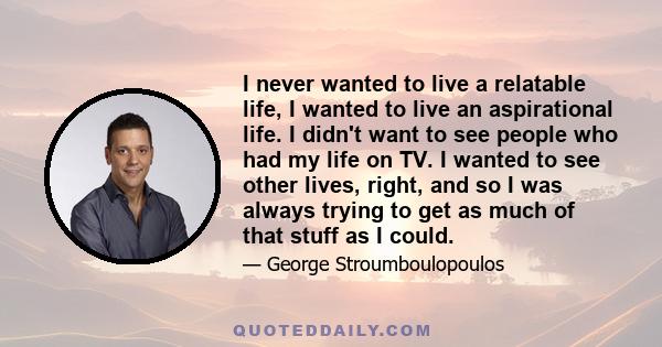 I never wanted to live a relatable life, I wanted to live an aspirational life. I didn't want to see people who had my life on TV. I wanted to see other lives, right, and so I was always trying to get as much of that