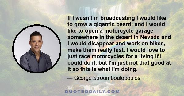 If I wasn't in broadcasting I would like to grow a gigantic beard; and I would like to open a motorcycle garage somewhere in the desert in Nevada and I would disappear and work on bikes, make them really fast. I would