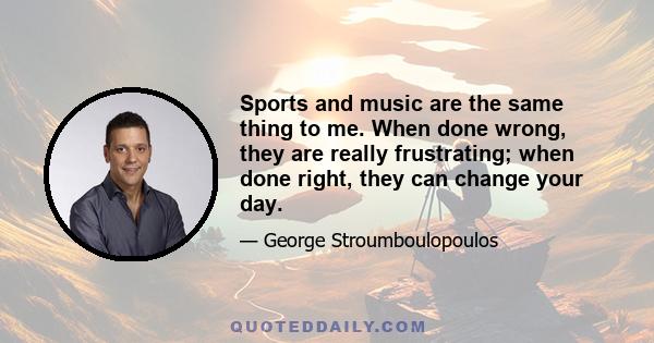 Sports and music are the same thing to me. When done wrong, they are really frustrating; when done right, they can change your day.