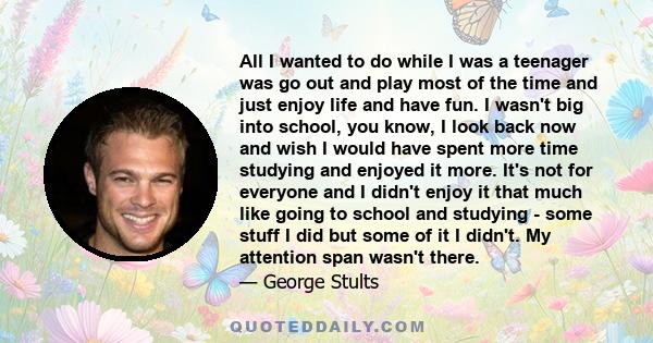 All I wanted to do while I was a teenager was go out and play most of the time and just enjoy life and have fun. I wasn't big into school, you know, I look back now and wish I would have spent more time studying and