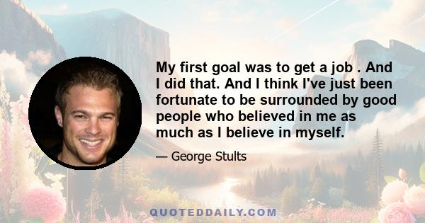 My first goal was to get a job . And I did that. And I think I've just been fortunate to be surrounded by good people who believed in me as much as I believe in myself.