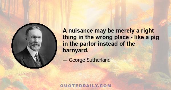 A nuisance may be merely a right thing in the wrong place - like a pig in the parlor instead of the barnyard.