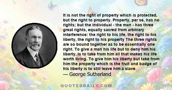 It is not the right of property which is protected, but the right to property. Property, per se, has no rights; but the individual - the man - has three great rights, equally sacred from arbitrary interference: the