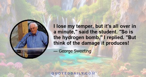 I lose my temper, but it's all over in a minute, said the student. So is the hydrogen bomb, I replied. But think of the damage it produces!