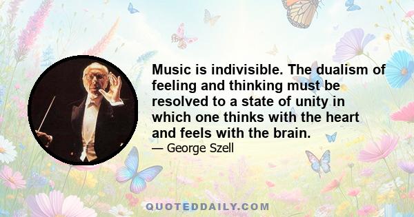 Music is indivisible. The dualism of feeling and thinking must be resolved to a state of unity in which one thinks with the heart and feels with the brain.