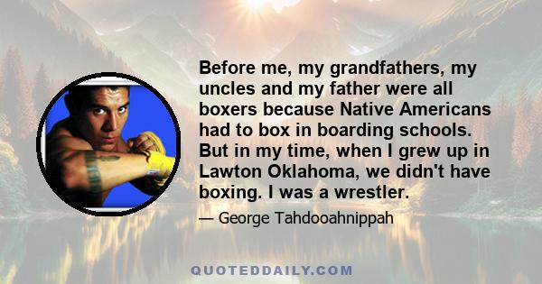 Before me, my grandfathers, my uncles and my father were all boxers because Native Americans had to box in boarding schools. But in my time, when I grew up in Lawton Oklahoma, we didn't have boxing. I was a wrestler.