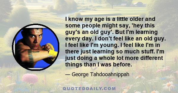 I know my age is a little older and some people might say, 'hey this guy's an old guy'. But I'm learning every day. I don't feel like an old guy. I feel like I'm young. I feel like I'm in there just learning so much