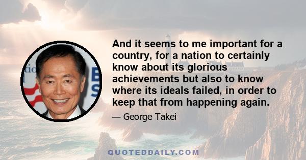 And it seems to me important for a country, for a nation to certainly know about its glorious achievements but also to know where its ideals failed, in order to keep that from happening again.