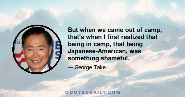 But when we came out of camp, that's when I first realized that being in camp, that being Japanese-American, was something shameful.