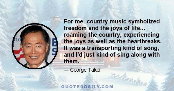 For me, country music symbolized freedom and the joys of life... roaming the country, experiencing the joys as well as the heartbreaks. It was a transporting kind of song, and I'd just kind of sing along with them.