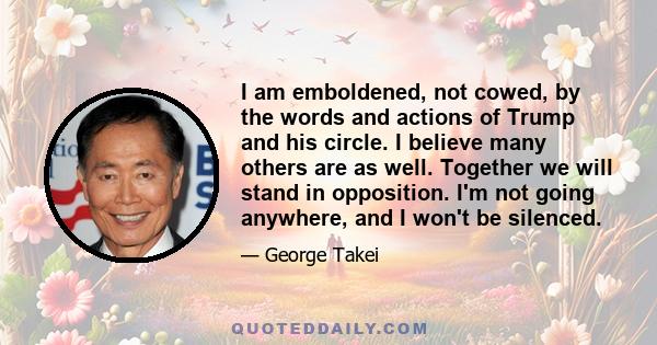 I am emboldened, not cowed, by the words and actions of Trump and his circle. I believe many others are as well. Together we will stand in opposition. I'm not going anywhere, and I won't be silenced.