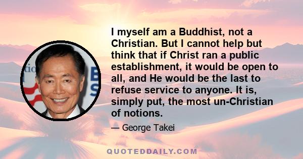 I myself am a Buddhist, not a Christian. But I cannot help but think that if Christ ran a public establishment, it would be open to all, and He would be the last to refuse service to anyone. It is, simply put, the most