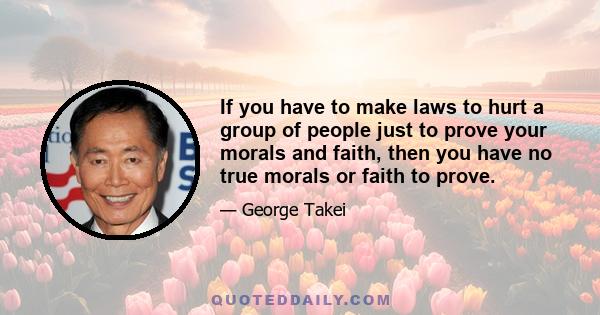 If you have to make laws to hurt a group of people just to prove your morals and faith, then you have no true morals or faith to prove.