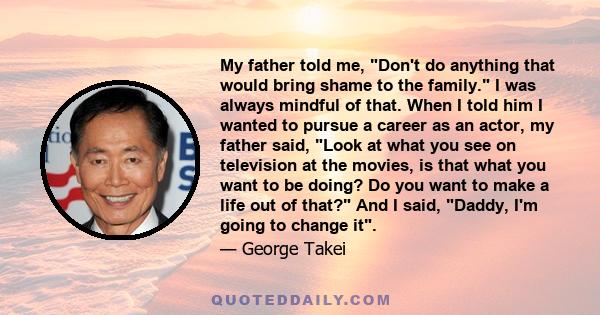 My father told me, Don't do anything that would bring shame to the family. I was always mindful of that. When I told him I wanted to pursue a career as an actor, my father said, Look at what you see on television at the 