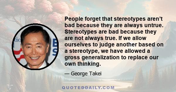 People forget that stereotypes aren’t bad because they are always untrue. Stereotypes are bad because they are not always true. If we allow ourselves to judge another based on a stereotype, we have allowed a gross