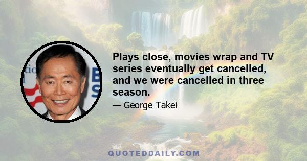 Plays close, movies wrap and TV series eventually get cancelled, and we were cancelled in three season.