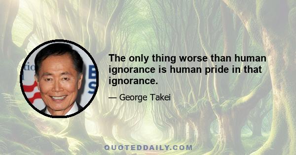 The only thing worse than human ignorance is human pride in that ignorance.