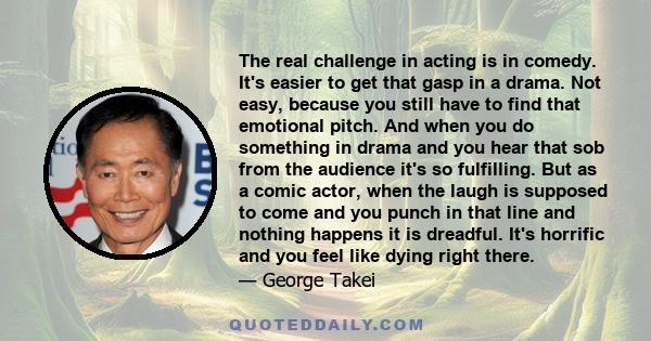 The real challenge in acting is in comedy. It's easier to get that gasp in a drama. Not easy, because you still have to find that emotional pitch. And when you do something in drama and you hear that sob from the