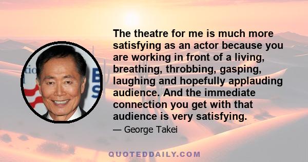 The theatre for me is much more satisfying as an actor because you are working in front of a living, breathing, throbbing, gasping, laughing and hopefully applauding audience. And the immediate connection you get with