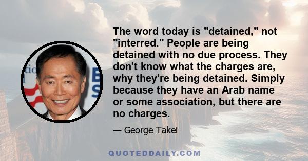 The word today is detained, not interred. People are being detained with no due process. They don't know what the charges are, why they're being detained. Simply because they have an Arab name or some association, but