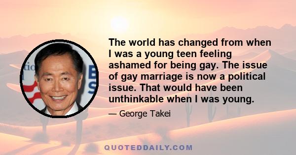 The world has changed from when I was a young teen feeling ashamed for being gay. The issue of gay marriage is now a political issue. That would have been unthinkable when I was young.