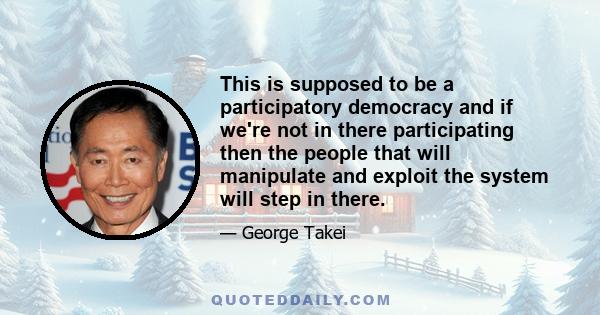 This is supposed to be a participatory democracy and if we're not in there participating then the people that will manipulate and exploit the system will step in there.