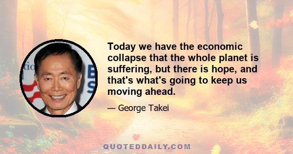 Today we have the economic collapse that the whole planet is suffering, but there is hope, and that's what's going to keep us moving ahead.