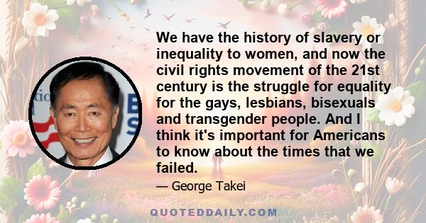 We have the history of slavery or inequality to women, and now the civil rights movement of the 21st century is the struggle for equality for the gays, lesbians, bisexuals and transgender people. And I think it's