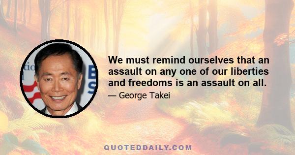 We must remind ourselves that an assault on any one of our liberties and freedoms is an assault on all.