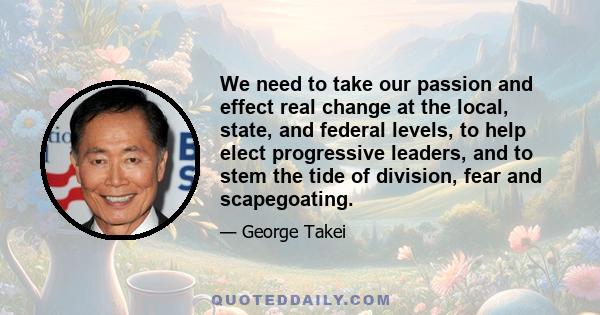 We need to take our passion and effect real change at the local, state, and federal levels, to help elect progressive leaders, and to stem the tide of division, fear and scapegoating.