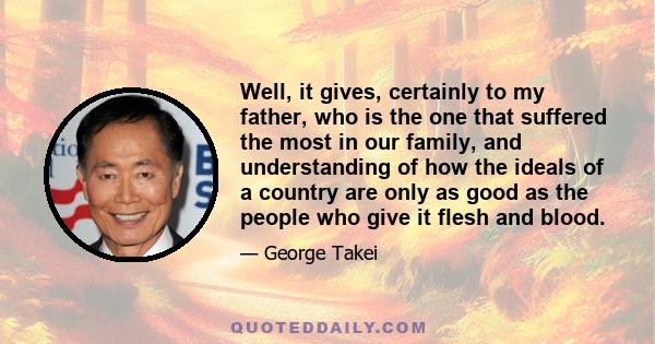 Well, it gives, certainly to my father, who is the one that suffered the most in our family, and understanding of how the ideals of a country are only as good as the people who give it flesh and blood.