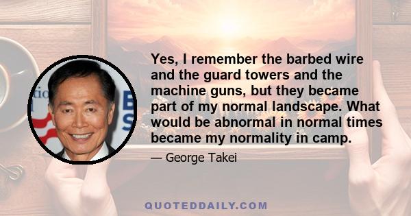 Yes, I remember the barbed wire and the guard towers and the machine guns, but they became part of my normal landscape. What would be abnormal in normal times became my normality in camp.