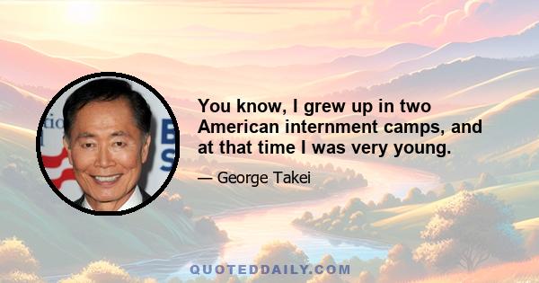 You know, I grew up in two American internment camps, and at that time I was very young.