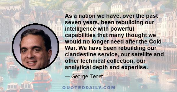 As a nation we have, over the past seven years, been rebuilding our intelligence with powerful capabilities that many thought we would no longer need after the Cold War. We have been rebuilding our clandestine service,