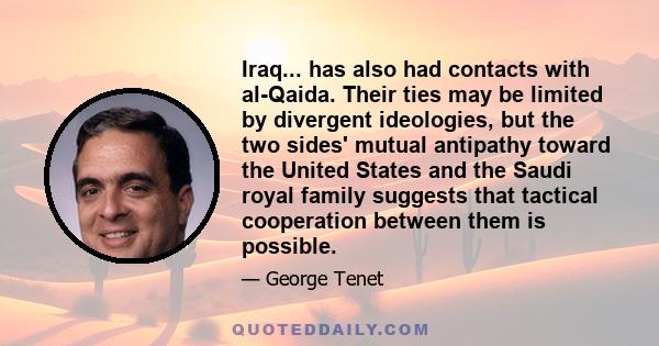 Iraq... has also had contacts with al-Qaida. Their ties may be limited by divergent ideologies, but the two sides' mutual antipathy toward the United States and the Saudi royal family suggests that tactical cooperation