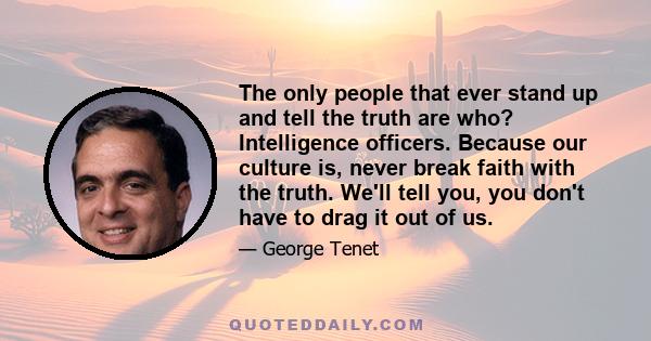 The only people that ever stand up and tell the truth are who? Intelligence officers. Because our culture is, never break faith with the truth. We'll tell you, you don't have to drag it out of us.