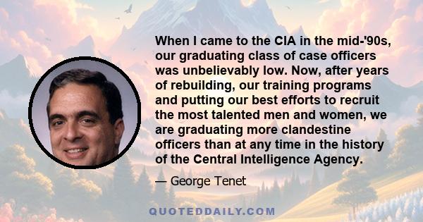 When I came to the CIA in the mid-'90s, our graduating class of case officers was unbelievably low. Now, after years of rebuilding, our training programs and putting our best efforts to recruit the most talented men and 