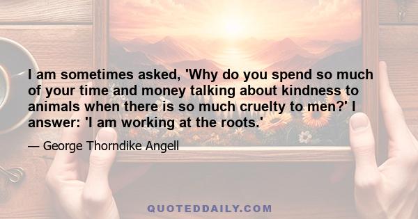 I am sometimes asked, 'Why do you spend so much of your time and money talking about kindness to animals when there is so much cruelty to men?' I answer: 'I am working at the roots.'