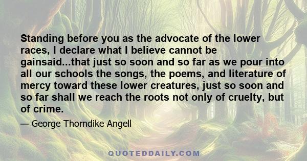 Standing before you as the advocate of the lower races, I declare what I believe cannot be gainsaid...that just so soon and so far as we pour into all our schools the songs, the poems, and literature of mercy toward