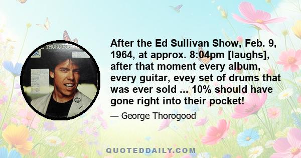 After the Ed Sullivan Show, Feb. 9, 1964, at approx. 8:04pm [laughs], after that moment every album, every guitar, evey set of drums that was ever sold ... 10% should have gone right into their pocket!